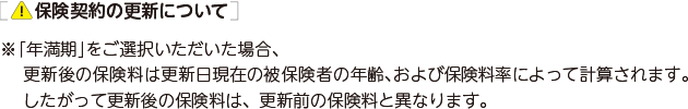 保険契約の更新について ※「年満期」をご選択いただいた場合、更新後の保険料は更新日現在の被保険者の年齢、および保険料率によって計算されます。したがって更新後の保険料は、更新前の保険料と異なります。